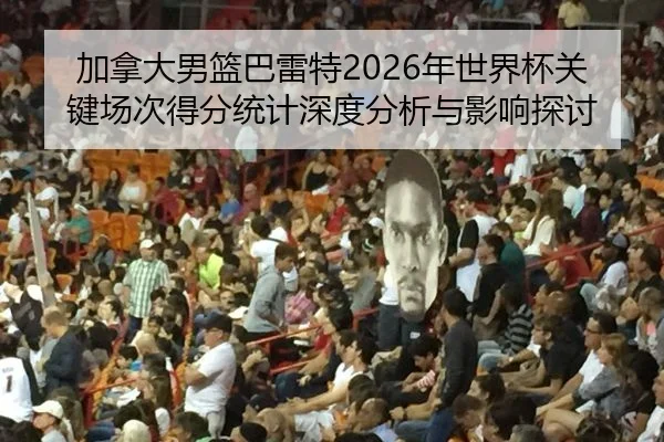 加拿大男篮巴雷特2026年世界杯关键场次得分统计深度分析与影响探讨